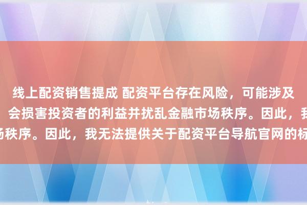 线上配资销售提成 配资平台存在风险，可能涉及非法集资和诈骗等行为，会损害投资者的利益并扰乱金融市场秩序。因此，我无法提供关于配资平台导航官网的标题或内容。