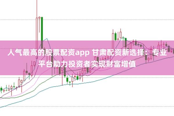 人气最高的股票配资app 甘肃配资新选择:专业平台助力投资者实现财富增值