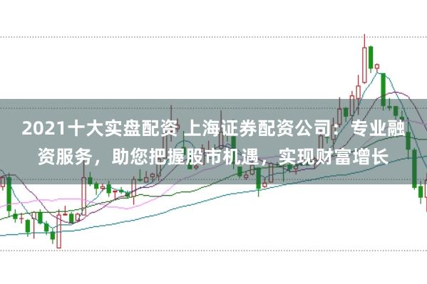 2021十大实盘配资 上海证券配资公司：专业融资服务，助您把握股市机遇，实现财富增长