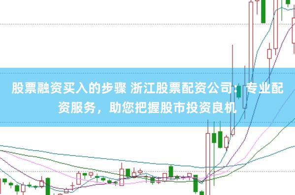 股票融资买入的步骤 浙江股票配资公司：专业配资服务，助您把握股市投资良机