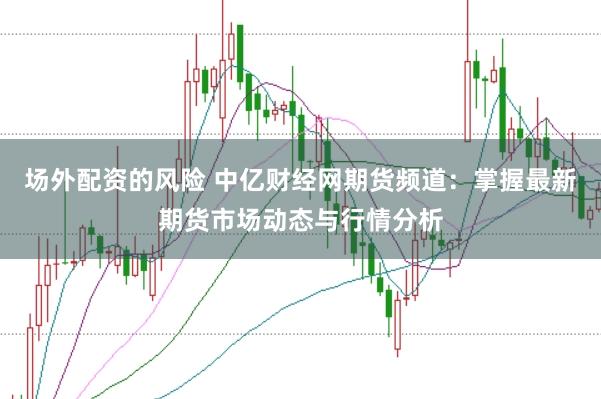 场外配资的风险 中亿财经网期货频道：掌握最新期货市场动态与行情分析