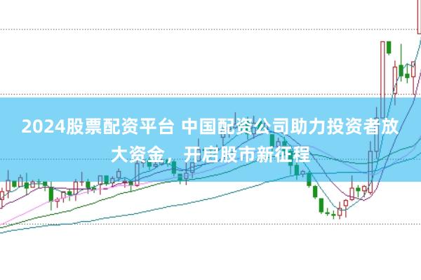 2024股票配资平台 中国配资公司助力投资者放大资金，开启股市新征程