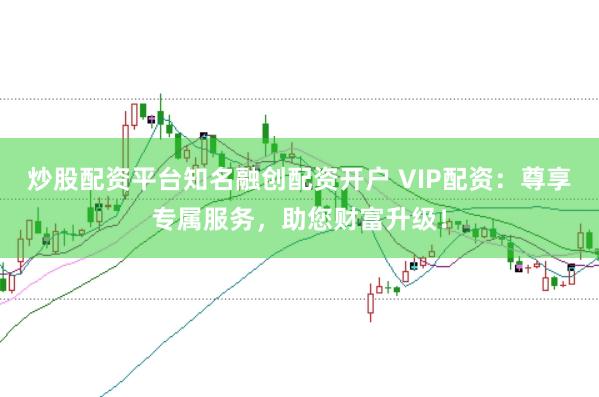 炒股配资平台知名融创配资开户 VIP配资:尊享专属服务,助您财富升级!