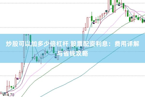炒股可以加多少倍杠杆 股票配资利息：费用详解与省钱攻略