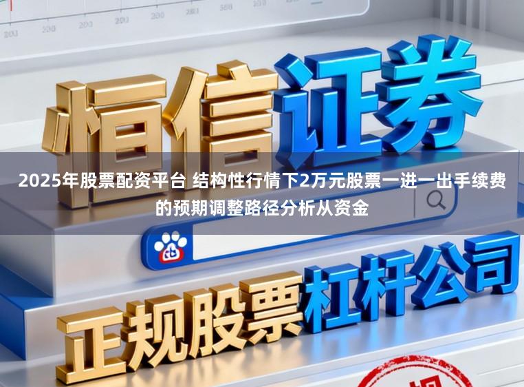 2025年股票配资平台 结构性行情下2万元股票一进一出手续费的预期调整路径分析从资金