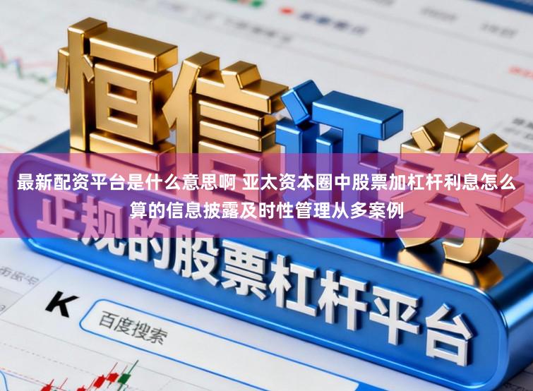 最新配资平台是什么意思啊 亚太资本圈中股票加杠杆利息怎么算的信息披露及时性管理从多案例