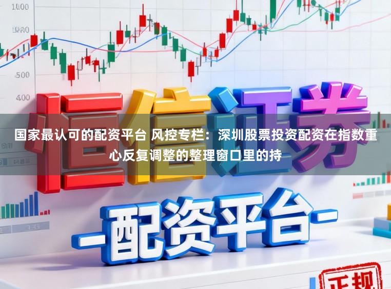国家最认可的配资平台 风控专栏：深圳股票投资配资在指数重心反复调整的整理窗口里的持