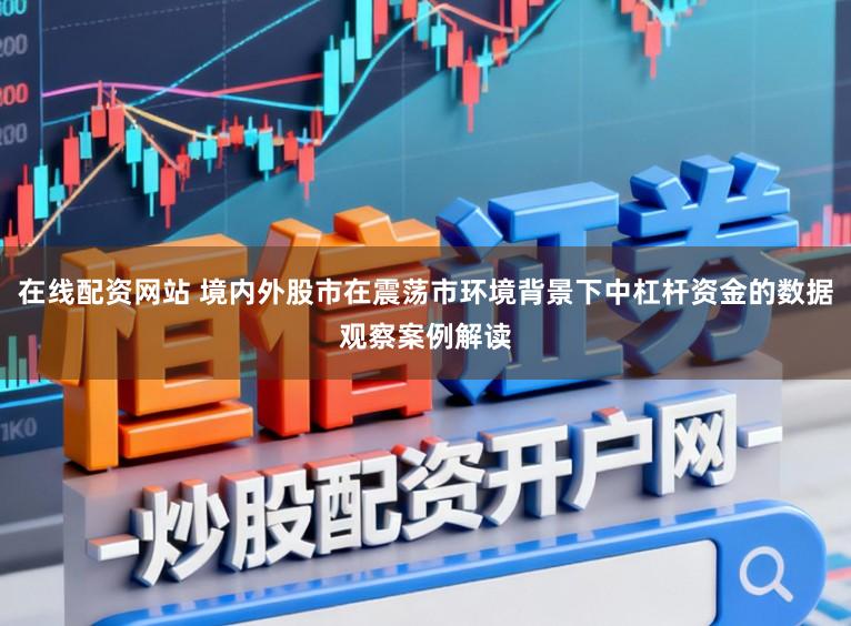 在线配资网站 境内外股市在震荡市环境背景下中杠杆资金的数据观察案例解读