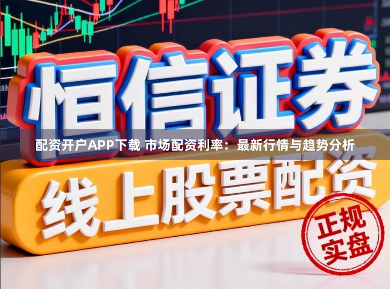 配资开户APP下载 市场配资利率：最新行情与趋势分析