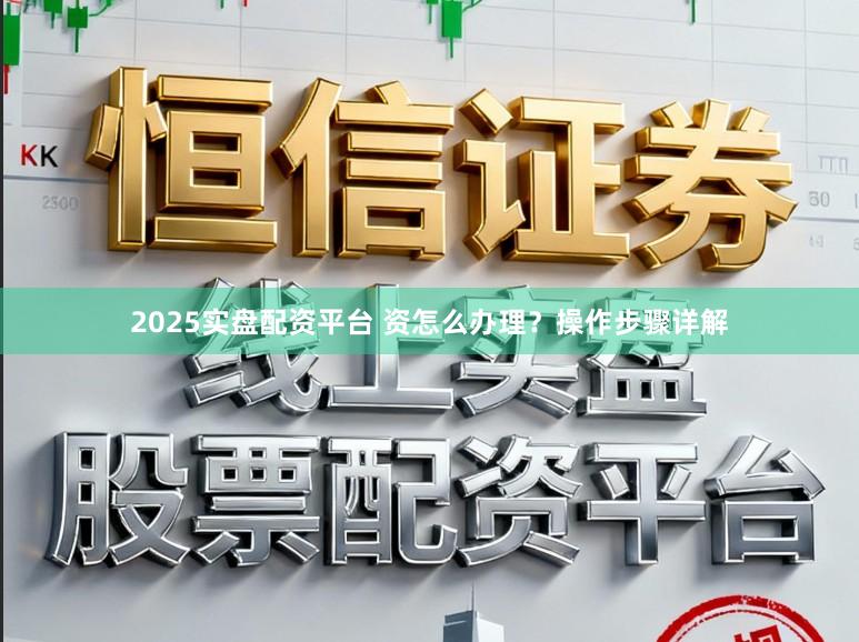 2025实盘配资平台 资怎么办理？操作步骤详解